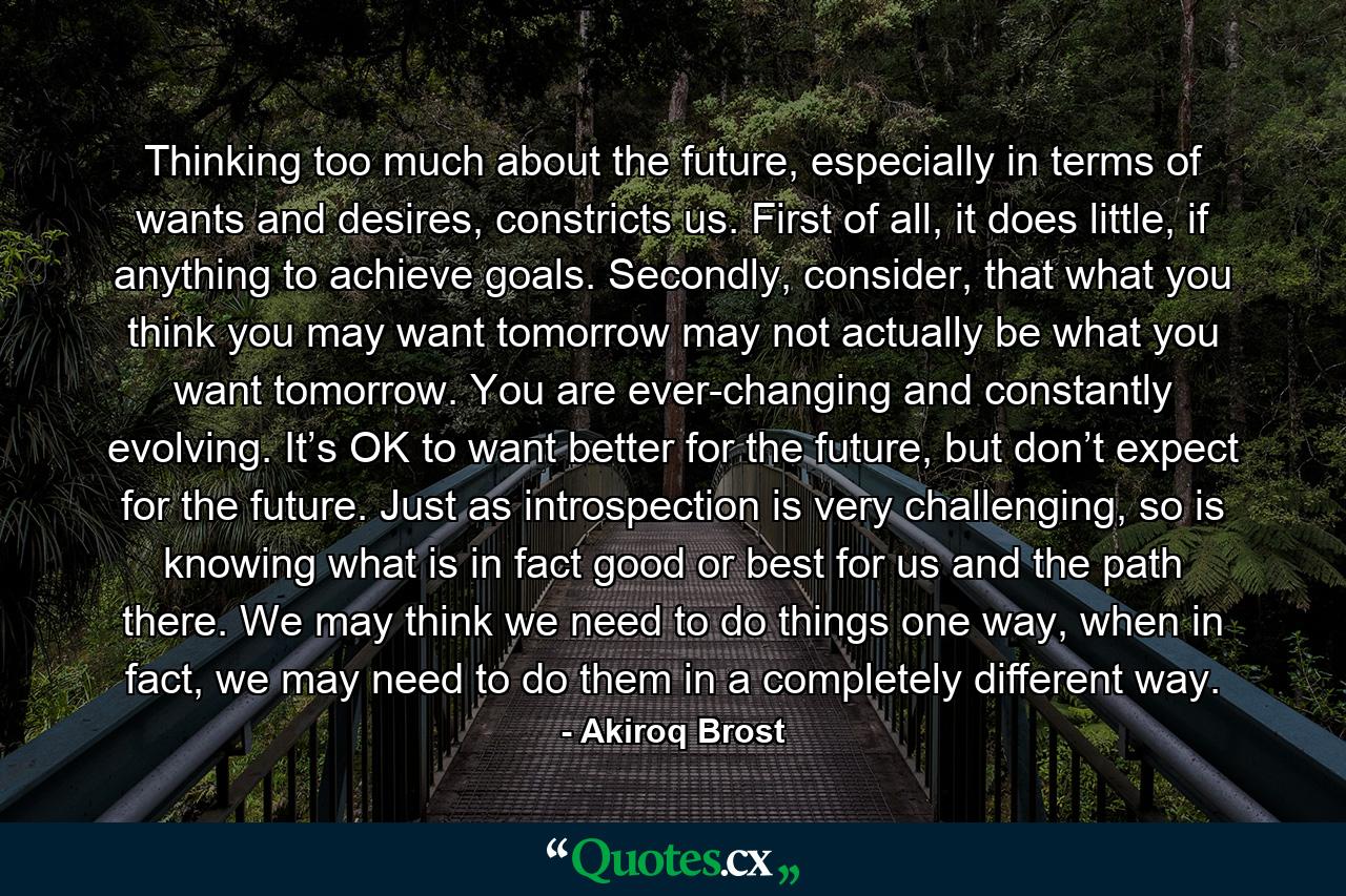 Thinking too much about the future, especially in terms of wants and desires, constricts us. First of all, it does little, if anything to achieve goals. Secondly, consider, that what you think you may want tomorrow may not actually be what you want tomorrow. You are ever-changing and constantly evolving. It’s OK to want better for the future, but don’t expect for the future. Just as introspection is very challenging, so is knowing what is in fact good or best for us and the path there. We may think we need to do things one way, when in fact, we may need to do them in a completely different way. - Quote by Akiroq Brost