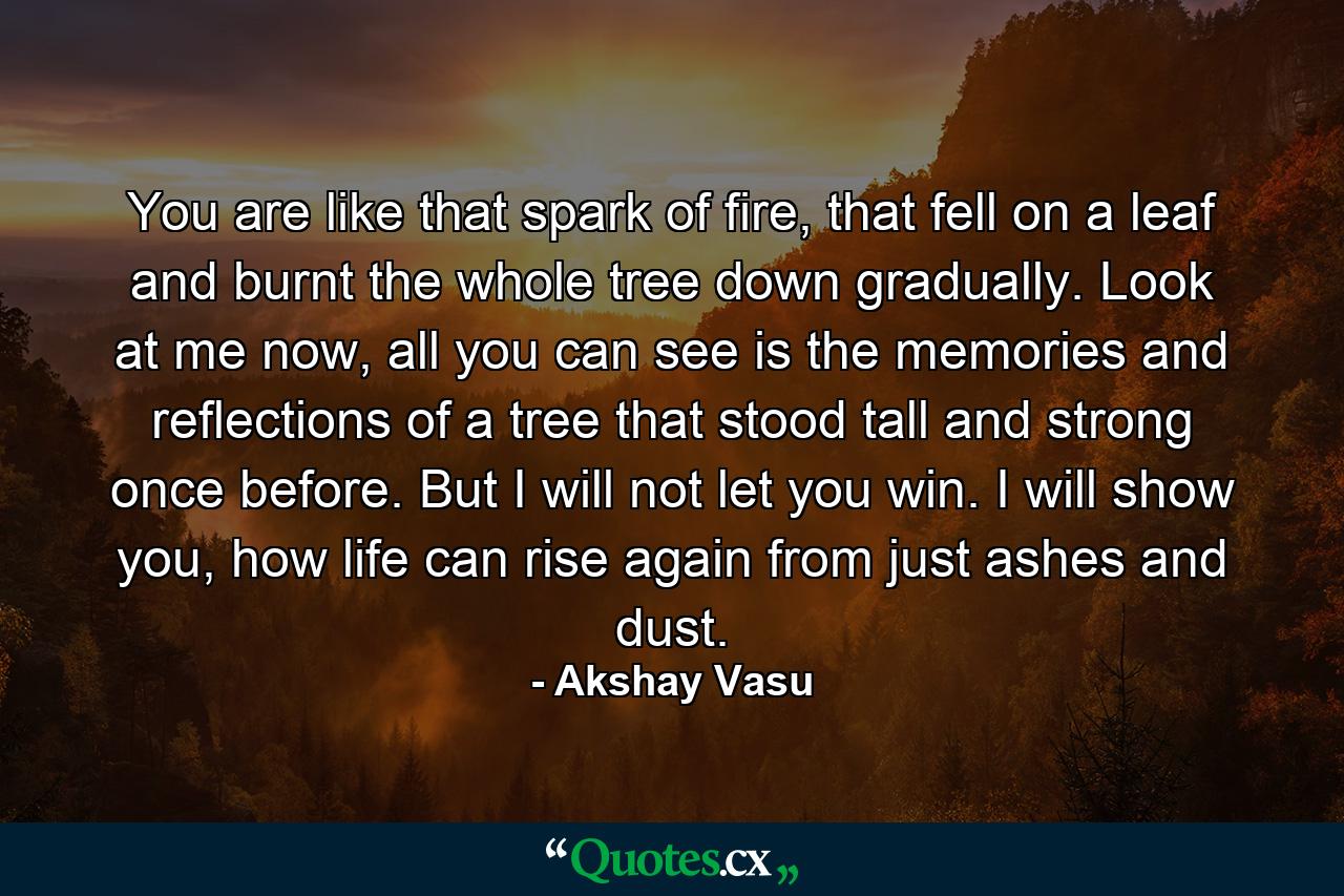 You are like that spark of fire, that fell on a leaf and burnt the whole tree down gradually. Look at me now, all you can see is the memories and reflections of a tree that stood tall and strong once before. But I will not let you win. I will show you, how life can rise again from just ashes and dust. - Quote by Akshay Vasu