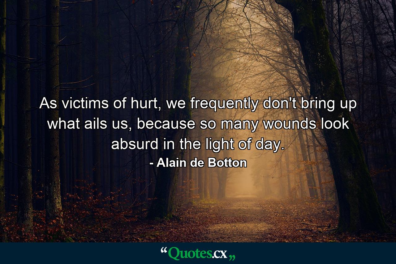 As victims of hurt, we frequently don't bring up what ails us, because so many wounds look absurd in the light of day. - Quote by Alain de Botton