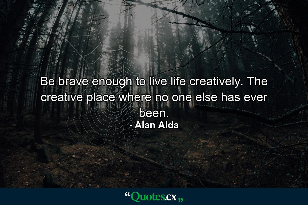 Be brave enough to live life creatively. The creative place where no one else has ever been. - Quote by Alan Alda