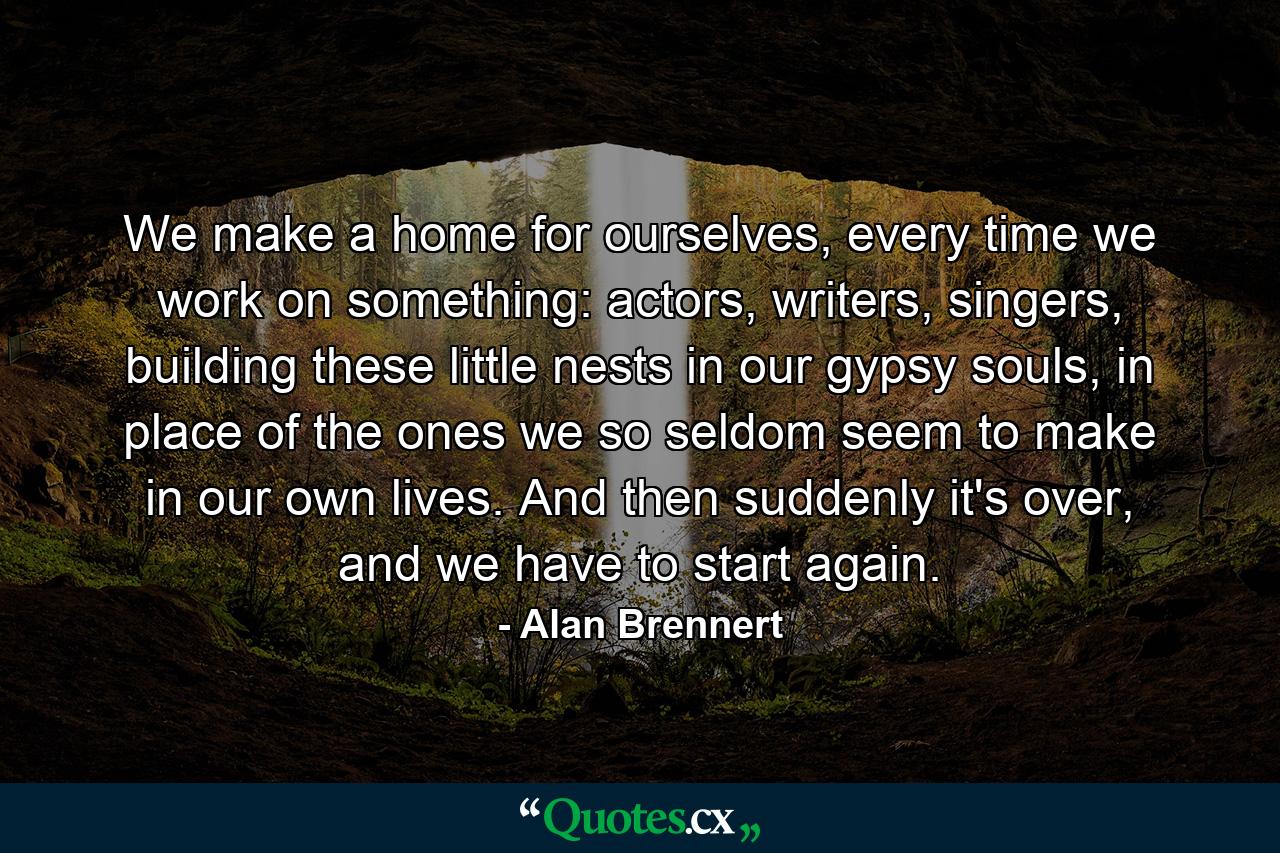 We make a home for ourselves, every time we work on something: actors, writers, singers, building these little nests in our gypsy souls, in place of the ones we so seldom seem to make in our own lives. And then suddenly it's over, and we have to start again. - Quote by Alan Brennert