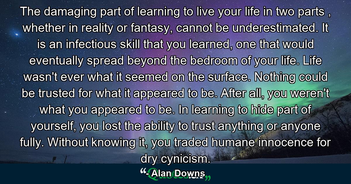 The damaging part of learning to live your life in two parts , whether in reality or fantasy, cannot be underestimated. It is an infectious skill that you learned, one that would eventually spread beyond the bedroom of your life. Life wasn't ever what it seemed on the surface. Nothing could be trusted for what it appeared to be. After all, you weren't what you appeared to be. In learning to hide part of yourself, you lost the ability to trust anything or anyone fully. Without knowing it, you traded humane innocence for dry cynicism. - Quote by Alan Downs