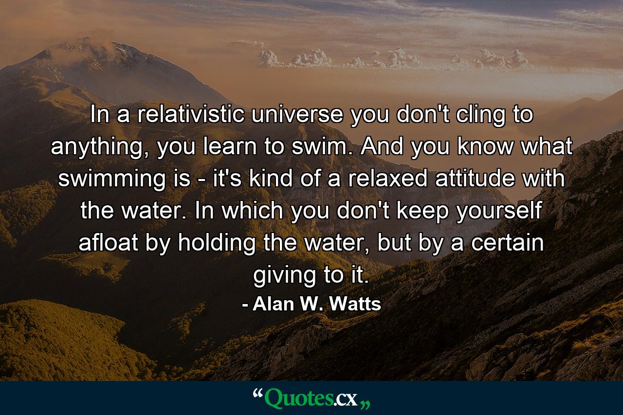 In a relativistic universe you don't cling to anything, you learn to swim. And you know what swimming is - it's kind of a relaxed attitude with the water. In which you don't keep yourself afloat by holding the water, but by a certain giving to it. - Quote by Alan W. Watts