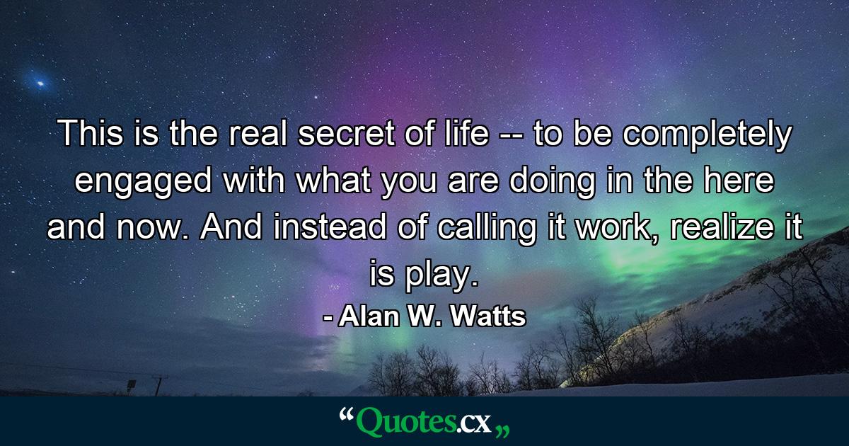 This is the real secret of life -- to be completely engaged with what you are doing in the here and now. And instead of calling it work, realize it is play. - Quote by Alan W. Watts