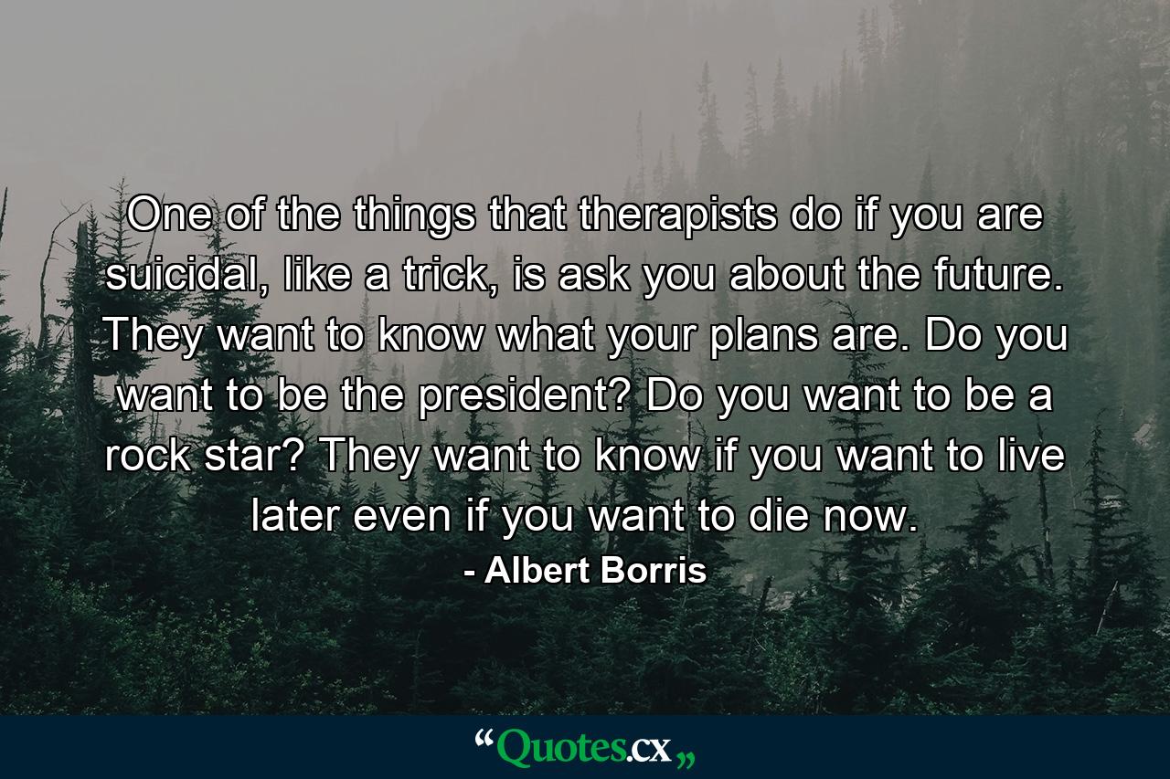 One of the things that therapists do if you are suicidal, like a trick, is ask you about the future. They want to know what your plans are. Do you want to be the president? Do you want to be a rock star? They want to know if you want to live later even if you want to die now. - Quote by Albert Borris