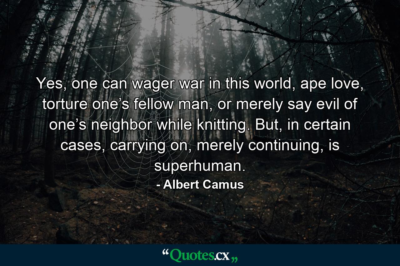 Yes, one can wager war in this world, ape love, torture one’s fellow man, or merely say evil of one’s neighbor while knitting. But, in certain cases, carrying on, merely continuing, is superhuman. - Quote by Albert Camus