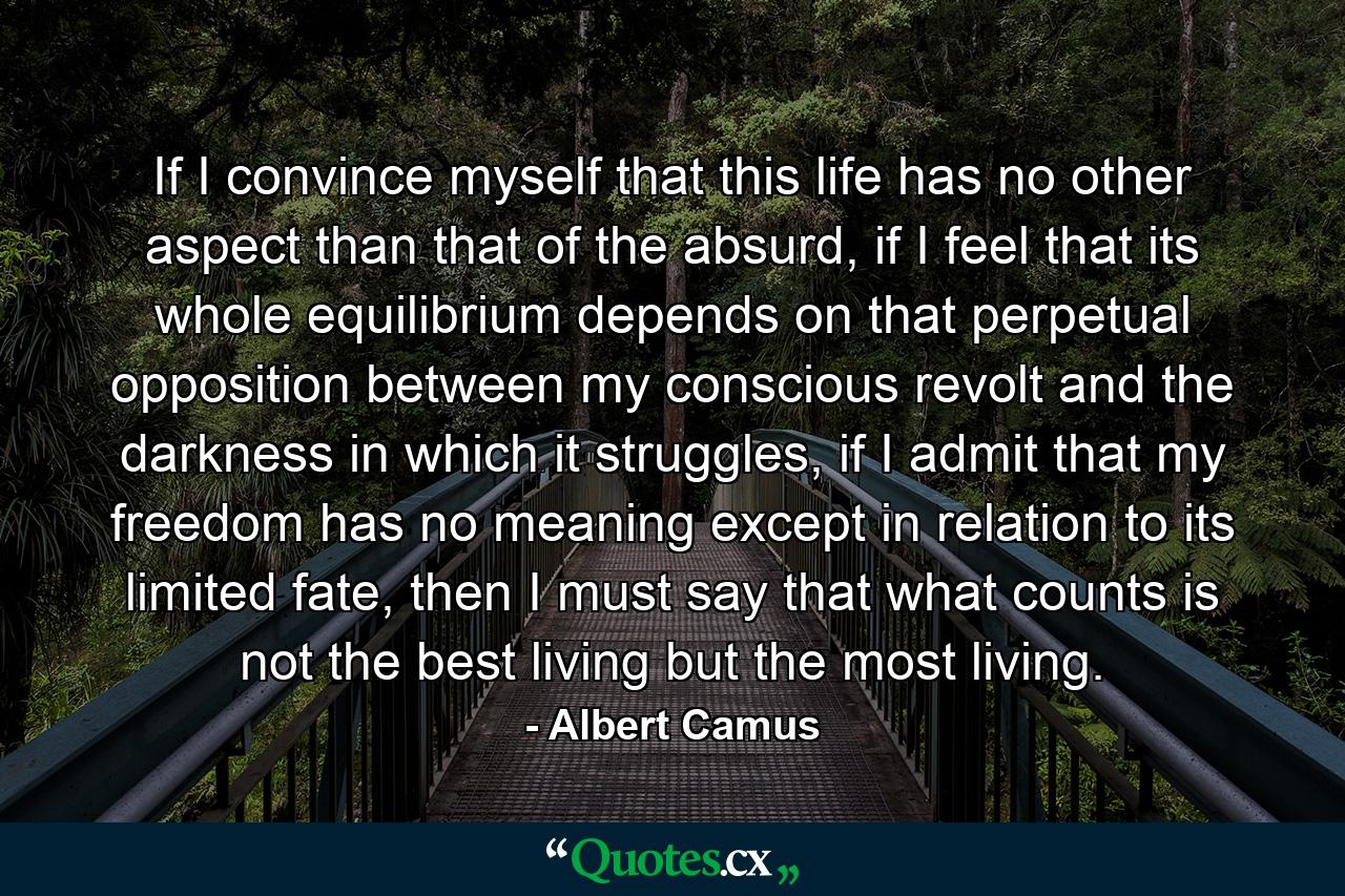 If I convince myself that this life has no other aspect than that of the absurd, if I feel that its whole equilibrium depends on that perpetual opposition between my conscious revolt and the darkness in which it struggles, if I admit that my freedom has no meaning except in relation to its limited fate, then I must say that what counts is not the best living but the most living. - Quote by Albert Camus