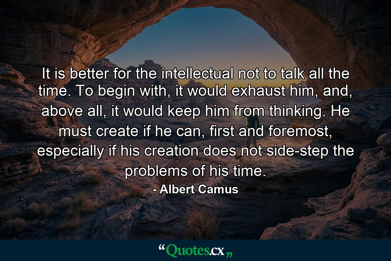 It is better for the intellectual not to talk all the time. To begin with, it would exhaust him, and, above all, it would keep him from thinking. He must create if he can, first and foremost, especially if his creation does not side-step the problems of his time. - Quote by Albert Camus