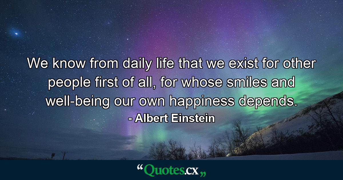 We know from daily life that we exist for other people first of all, for whose smiles and well-being our own happiness depends. - Quote by Albert Einstein