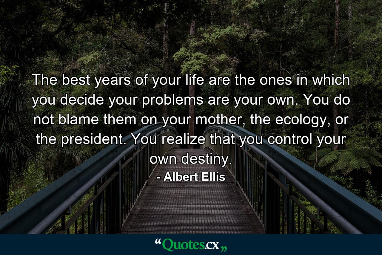 The best years of your life are the ones in which you decide your problems are your own. You do not blame them on your mother, the ecology, or the president. You realize that you control your own destiny. - Quote by Albert Ellis