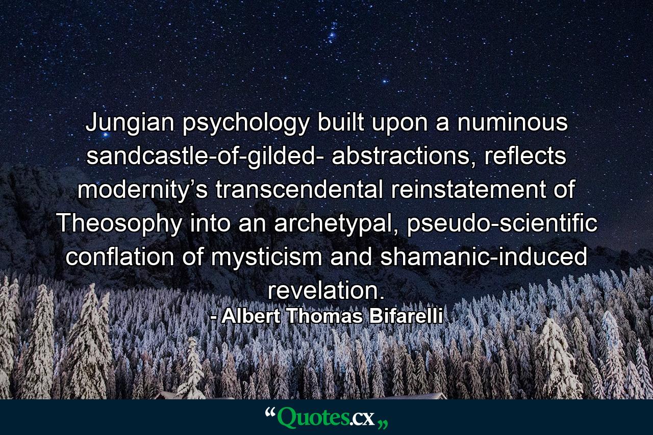 Jungian psychology built upon a numinous sandcastle-of-gilded- abstractions, reflects modernity’s transcendental reinstatement of Theosophy into an archetypal, pseudo-scientific conflation of mysticism and shamanic-induced revelation. - Quote by Albert Thomas Bifarelli