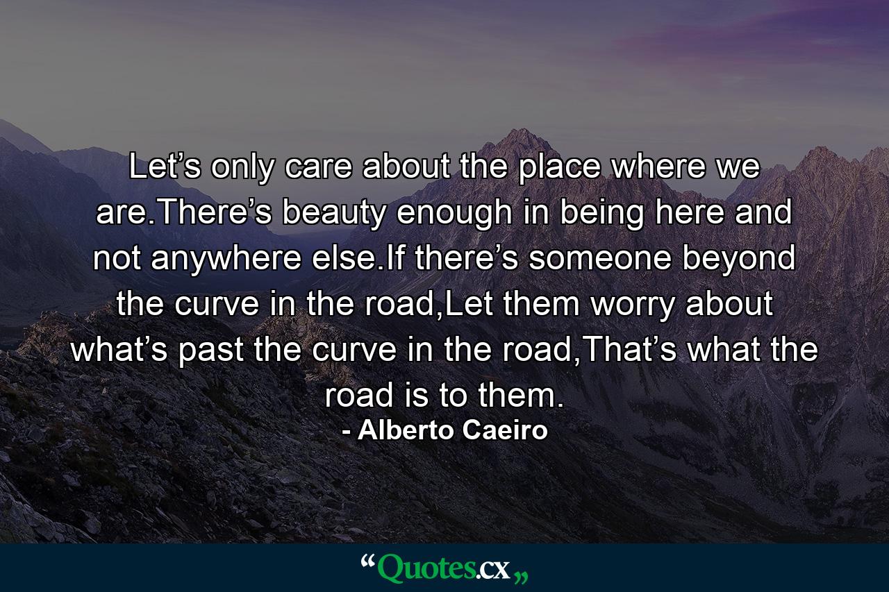 Let’s only care about the place where we are.There’s beauty enough in being here and not anywhere else.If there’s someone beyond the curve in the road,Let them worry about what’s past the curve in the road,That’s what the road is to them. - Quote by Alberto Caeiro