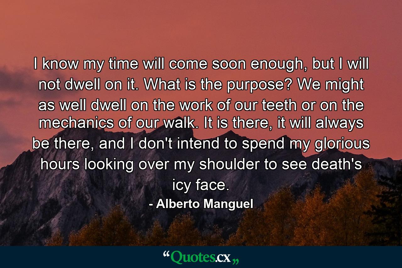 I know my time will come soon enough, but I will not dwell on it. What is the purpose? We might as well dwell on the work of our teeth or on the mechanics of our walk. It is there, it will always be there, and I don't intend to spend my glorious hours looking over my shoulder to see death's icy face. - Quote by Alberto Manguel