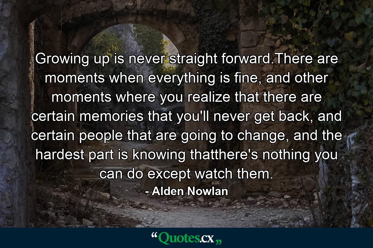 Growing up is never straight forward.There are moments when everything is fine, and other moments where you realize that there are certain memories that you'll never get back, and certain people that are going to change, and the hardest part is knowing thatthere's nothing you can do except watch them. - Quote by Alden Nowlan