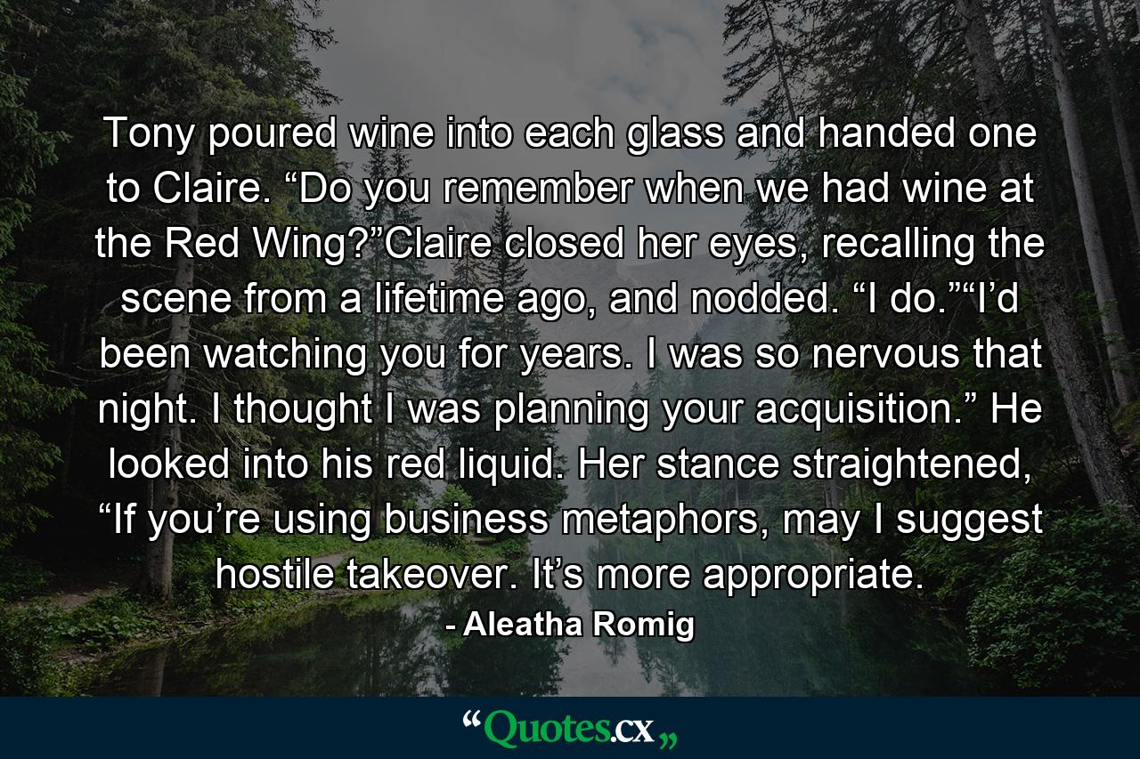 Tony poured wine into each glass and handed one to Claire. “Do you remember when we had wine at the Red Wing?”Claire closed her eyes, recalling the scene from a lifetime ago, and nodded. “I do.”“I’d been watching you for years. I was so nervous that night. I thought I was planning your acquisition.” He looked into his red liquid. Her stance straightened, “If you’re using business metaphors, may I suggest hostile takeover. It’s more appropriate. - Quote by Aleatha Romig