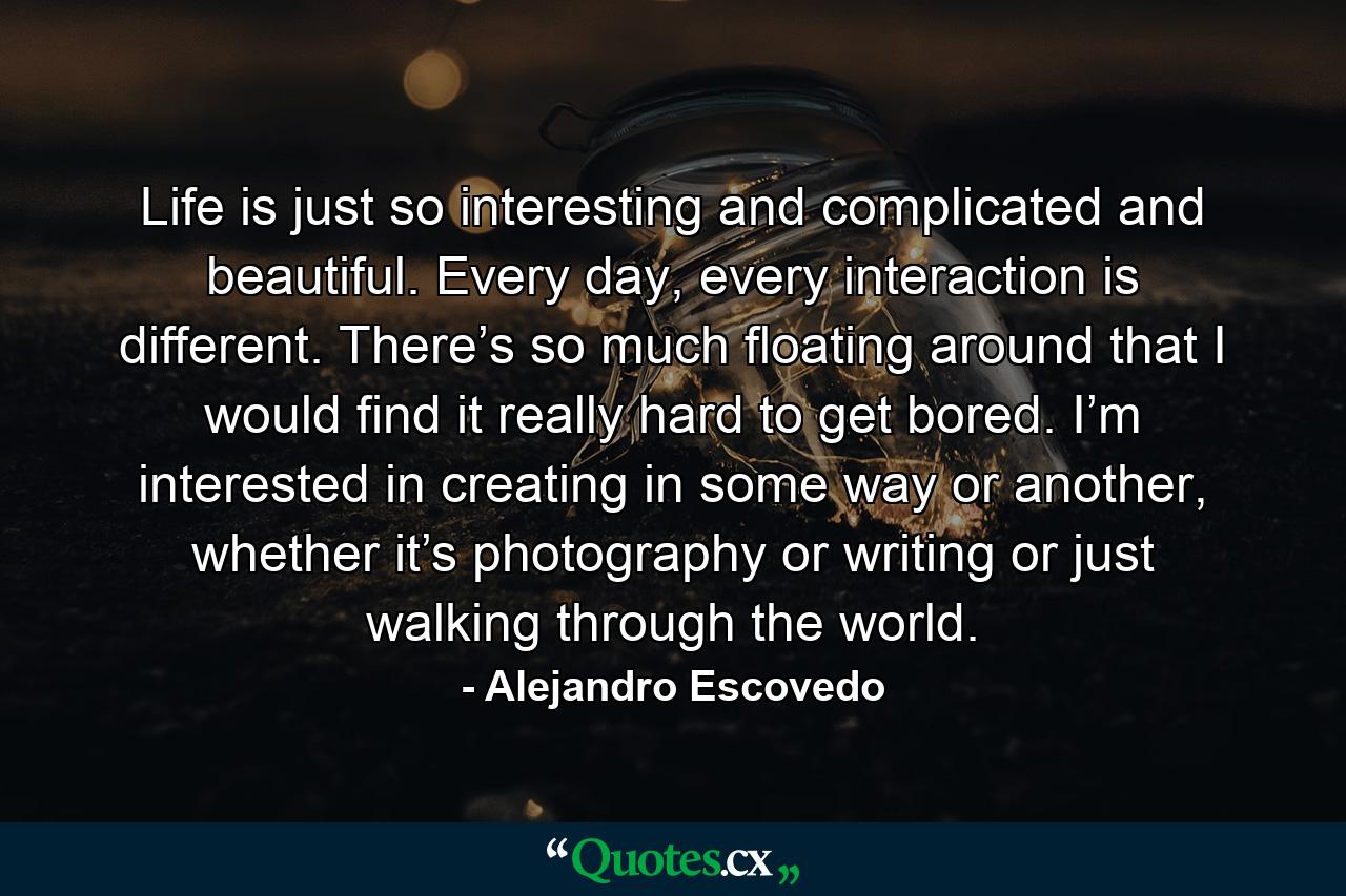 Life is just so interesting and complicated and beautiful. Every day, every interaction is different. There’s so much floating around that I would find it really hard to get bored. I’m interested in creating in some way or another, whether it’s photography or writing or just walking through the world. - Quote by Alejandro Escovedo