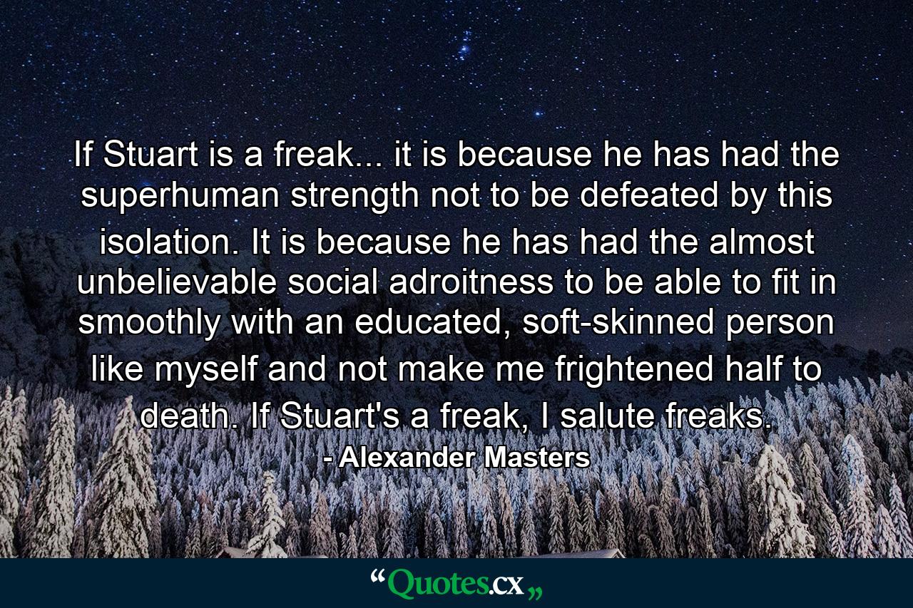 If Stuart is a freak... it is because he has had the superhuman strength not to be defeated by this isolation. It is because he has had the almost unbelievable social adroitness to be able to fit in smoothly with an educated, soft-skinned person like myself and not make me frightened half to death. If Stuart's a freak, I salute freaks. - Quote by Alexander Masters