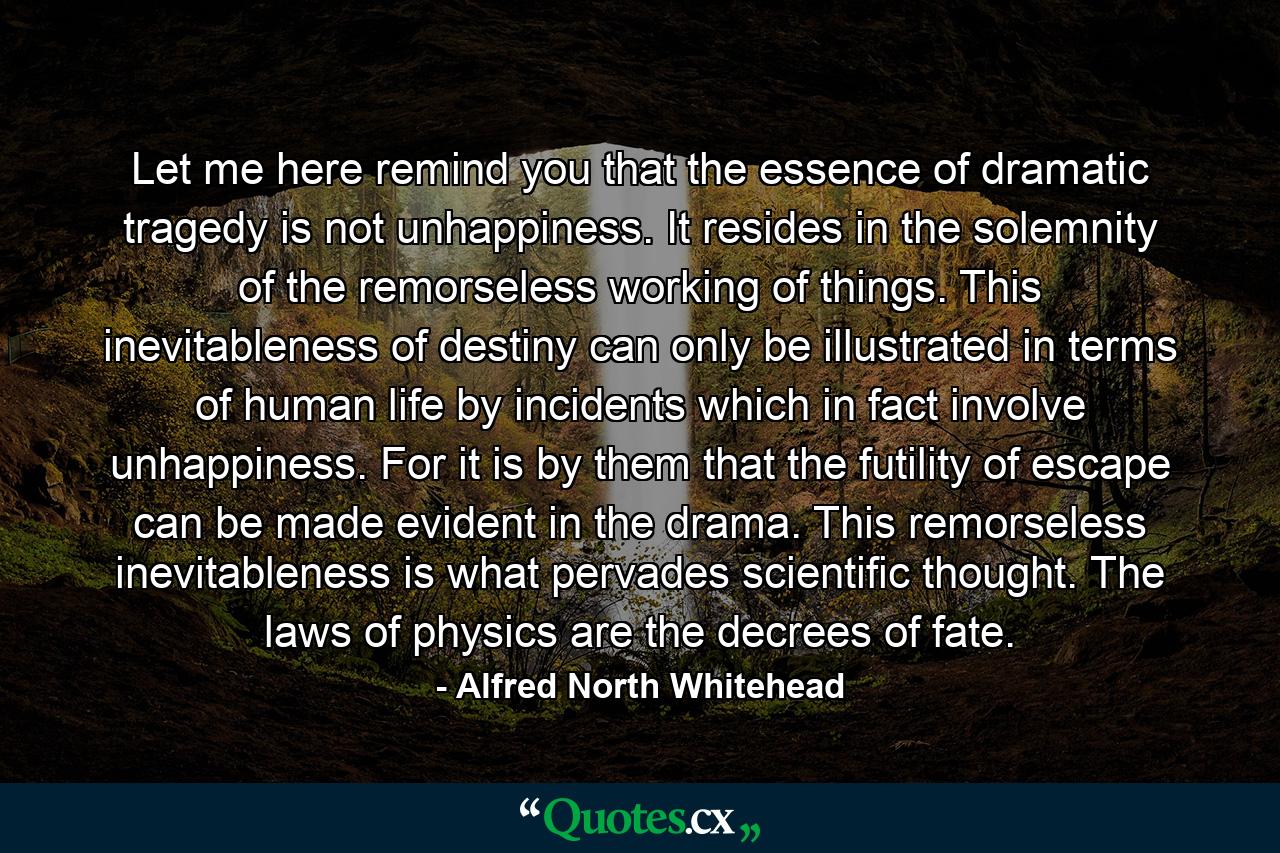 Let me here remind you that the essence of dramatic tragedy is not unhappiness. It resides in the solemnity of the remorseless working of things. This inevitableness of destiny can only be illustrated in terms of human life by incidents which in fact involve unhappiness. For it is by them that the futility of escape can be made evident in the drama. This remorseless inevitableness is what pervades scientific thought. The laws of physics are the decrees of fate. - Quote by Alfred North Whitehead