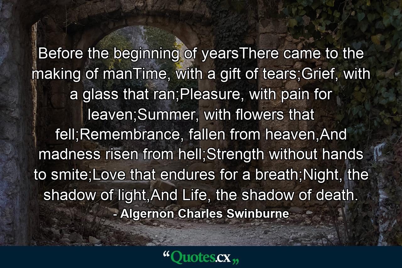 Before the beginning of yearsThere came to the making of manTime, with a gift of tears;Grief, with a glass that ran;Pleasure, with pain for leaven;Summer, with flowers that fell;Remembrance, fallen from heaven,And madness risen from hell;Strength without hands to smite;Love that endures for a breath;Night, the shadow of light,And Life, the shadow of death. - Quote by Algernon Charles Swinburne