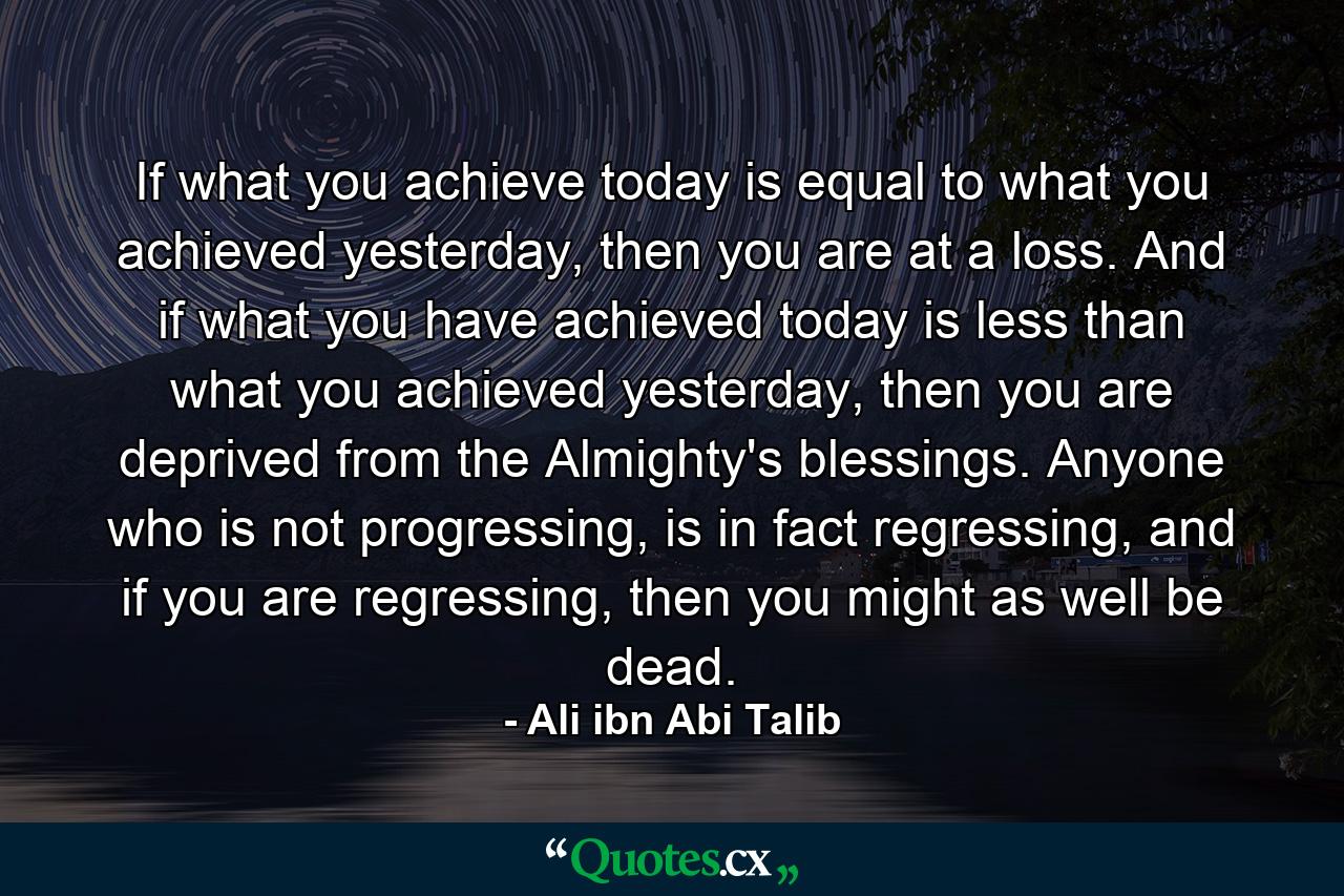 If what you achieve today is equal to what you achieved yesterday, then you are at a loss. And if what you have achieved today is less than what you achieved yesterday, then you are deprived from the Almighty's blessings. Anyone who is not progressing, is in fact regressing, and if you are regressing, then you might as well be dead. - Quote by Ali ibn Abi Talib