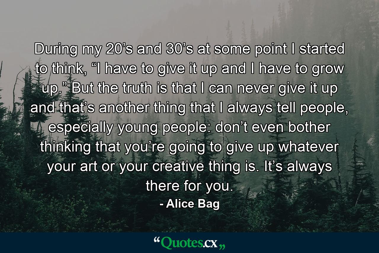 During my 20’s and 30’s at some point I started to think, “I have to give it up and I have to grow up.” But the truth is that I can never give it up and that’s another thing that I always tell people, especially young people: don’t even bother thinking that you’re going to give up whatever your art or your creative thing is. It’s always there for you. - Quote by Alice Bag