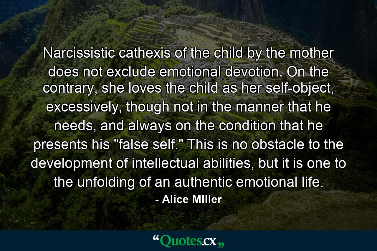 Narcissistic cathexis of the child by the mother does not exclude emotional devotion. On the contrary, she loves the child as her self-object, excessively, though not in the manner that he needs, and always on the condition that he presents his 