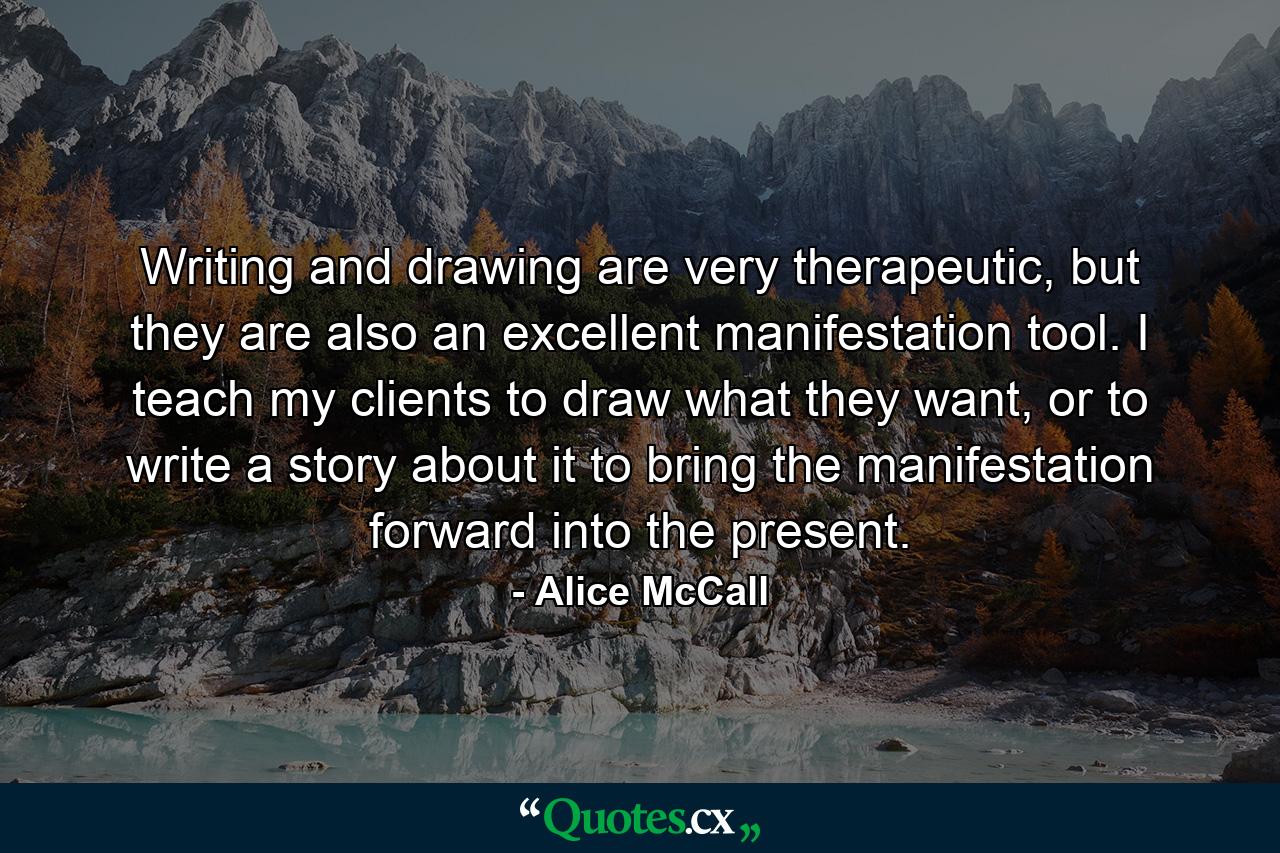 Writing and drawing are very therapeutic, but they are also an excellent manifestation tool. I teach my clients to draw what they want, or to write a story about it to bring the manifestation forward into the present. - Quote by Alice McCall