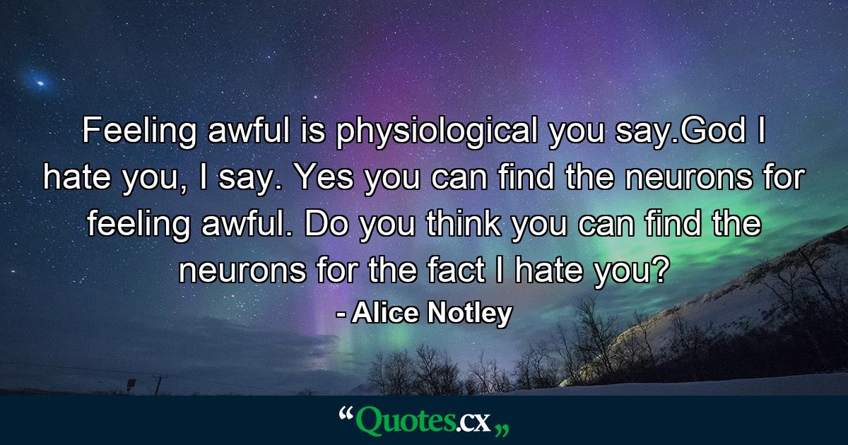 Feeling awful is physiological you say.God I hate you, I say. Yes you can find the neurons for feeling awful. Do you think you can find the neurons for the fact I hate you? - Quote by Alice Notley