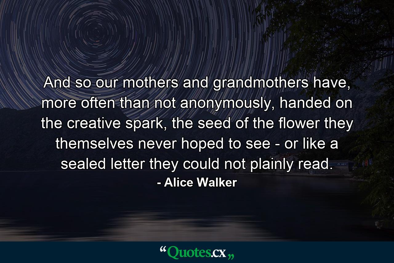 And so our mothers and grandmothers have, more often than not anonymously, handed on the creative spark, the seed of the flower they themselves never hoped to see - or like a sealed letter they could not plainly read. - Quote by Alice Walker