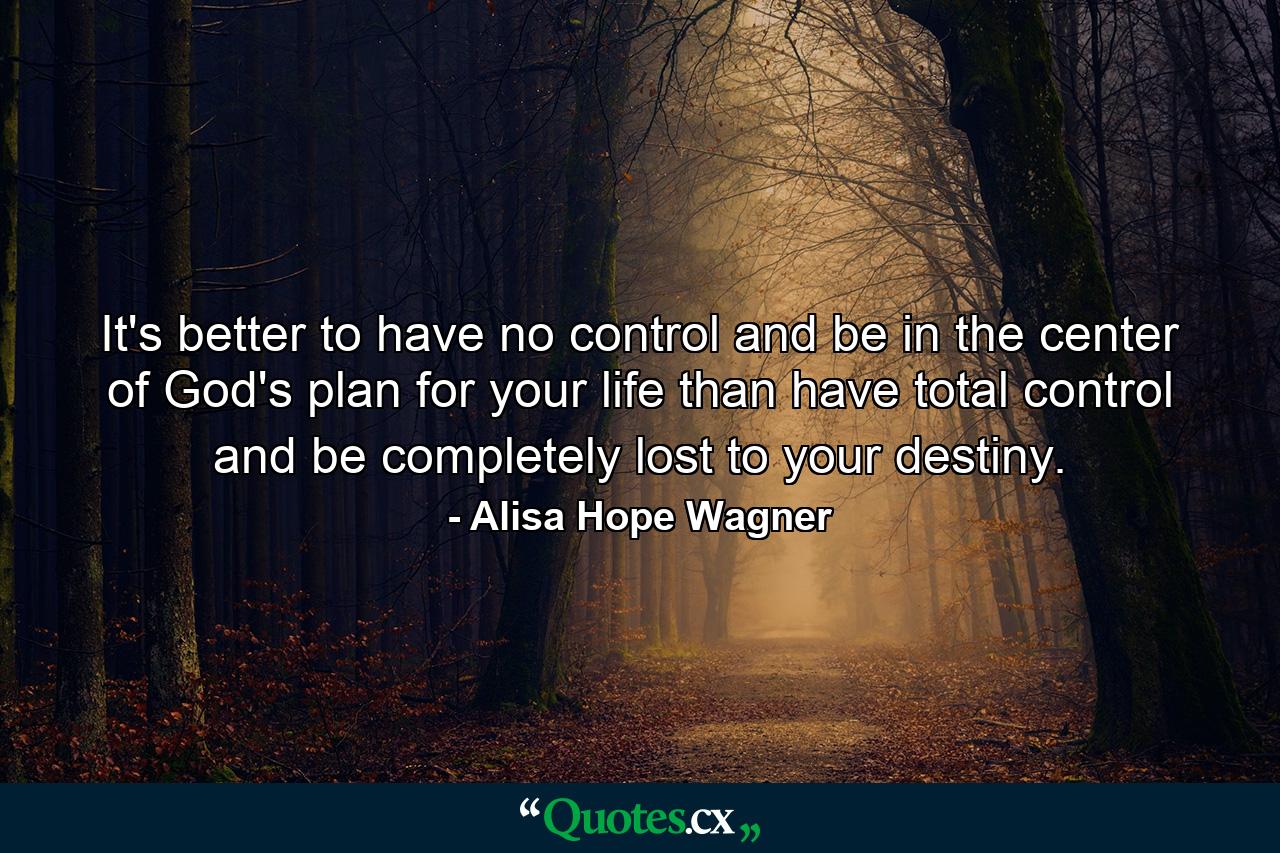 It's better to have no control and be in the center of God's plan for your life than have total control and be completely lost to your destiny. - Quote by Alisa Hope Wagner