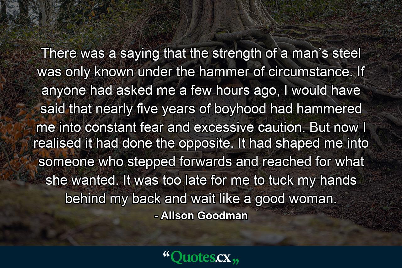 There was a saying that the strength of a man’s steel was only known under the hammer of circumstance. If anyone had asked me a few hours ago, I would have said that nearly five years of boyhood had hammered me into constant fear and excessive caution. But now I realised it had done the opposite. It had shaped me into someone who stepped forwards and reached for what she wanted. It was too late for me to tuck my hands behind my back and wait like a good woman. - Quote by Alison Goodman