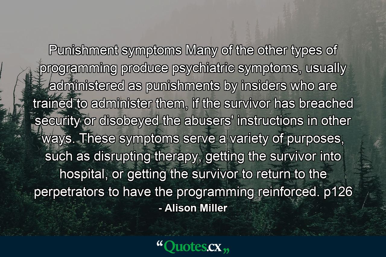 Punishment symptoms Many of the other types of programming produce psychiatric symptoms, usually administered as punishments by insiders who are trained to administer them, if the survivor has breached security or disobeyed the abusers' instructions in other ways. These symptoms serve a variety of purposes, such as disrupting therapy, getting the survivor into hospital, or getting the survivor to return to the perpetrators to have the programming reinforced. p126 - Quote by Alison Miller