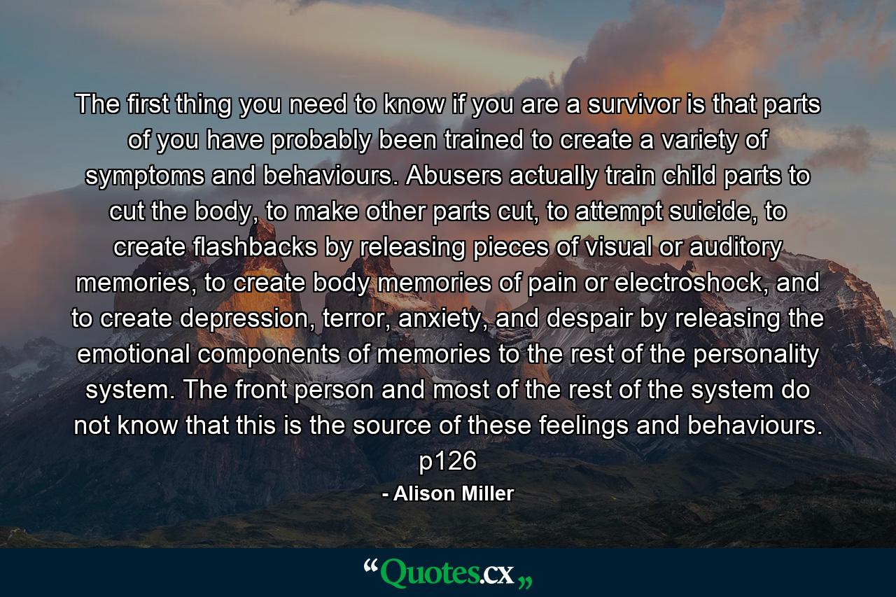 The first thing you need to know if you are a survivor is that parts of you have probably been trained to create a variety of symptoms and behaviours. Abusers actually train child parts to cut the body, to make other parts cut, to attempt suicide, to create flashbacks by releasing pieces of visual or auditory memories, to create body memories of pain or electroshock, and to create depression, terror, anxiety, and despair by releasing the emotional components of memories to the rest of the personality system. The front person and most of the rest of the system do not know that this is the source of these feelings and behaviours. p126 - Quote by Alison Miller