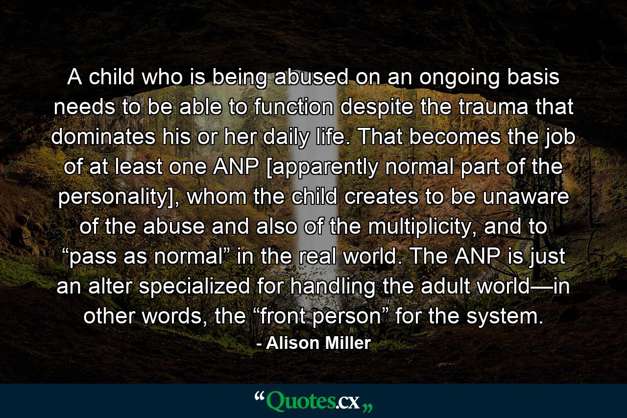 A child who is being abused on an ongoing basis needs to be able to function despite the trauma that dominates his or her daily life. That becomes the job of at least one ANP [apparently normal part of the personality], whom the child creates to be unaware of the abuse and also of the multiplicity, and to “pass as normal” in the real world. The ANP is just an alter specialized for handling the adult world—in other words, the “front person” for the system. - Quote by Alison Miller