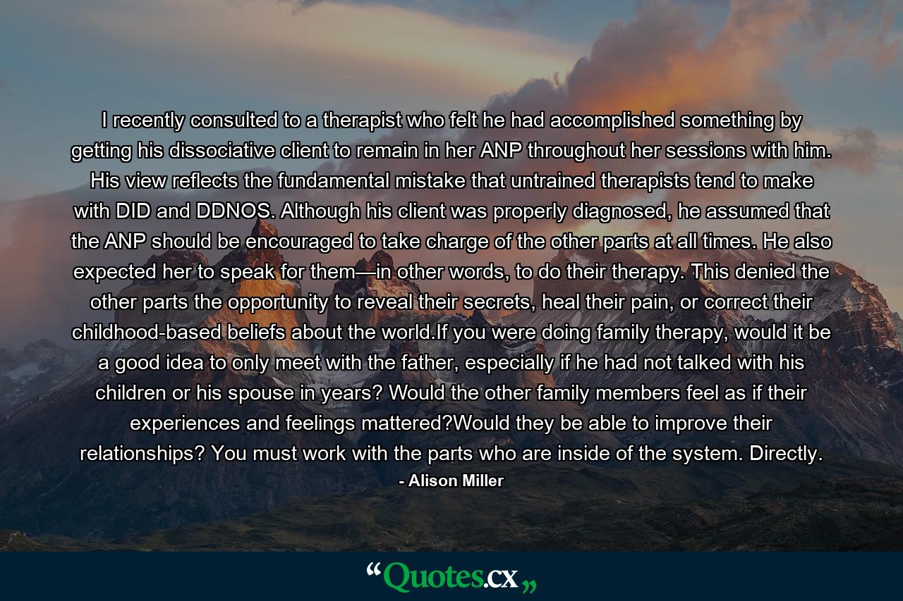 I recently consulted to a therapist who felt he had accomplished something by getting his dissociative client to remain in her ANP throughout her sessions with him. His view reflects the fundamental mistake that untrained therapists tend to make with DID and DDNOS. Although his client was properly diagnosed, he assumed that the ANP should be encouraged to take charge of the other parts at all times. He also expected her to speak for them—in other words, to do their therapy. This denied the other parts the opportunity to reveal their secrets, heal their pain, or correct their childhood-based beliefs about the world.If you were doing family therapy, would it be a good idea to only meet with the father, especially if he had not talked with his children or his spouse in years? Would the other family members feel as if their experiences and feelings mattered?Would they be able to improve their relationships? You must work with the parts who are inside of the system. Directly. - Quote by Alison Miller