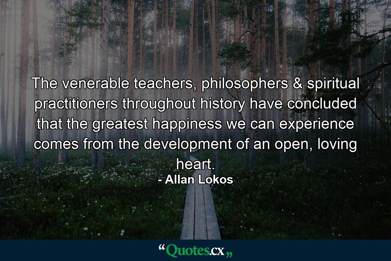 The venerable teachers, philosophers & spiritual practitioners throughout history have concluded that the greatest happiness we can experience comes from the development of an open, loving heart. - Quote by Allan Lokos