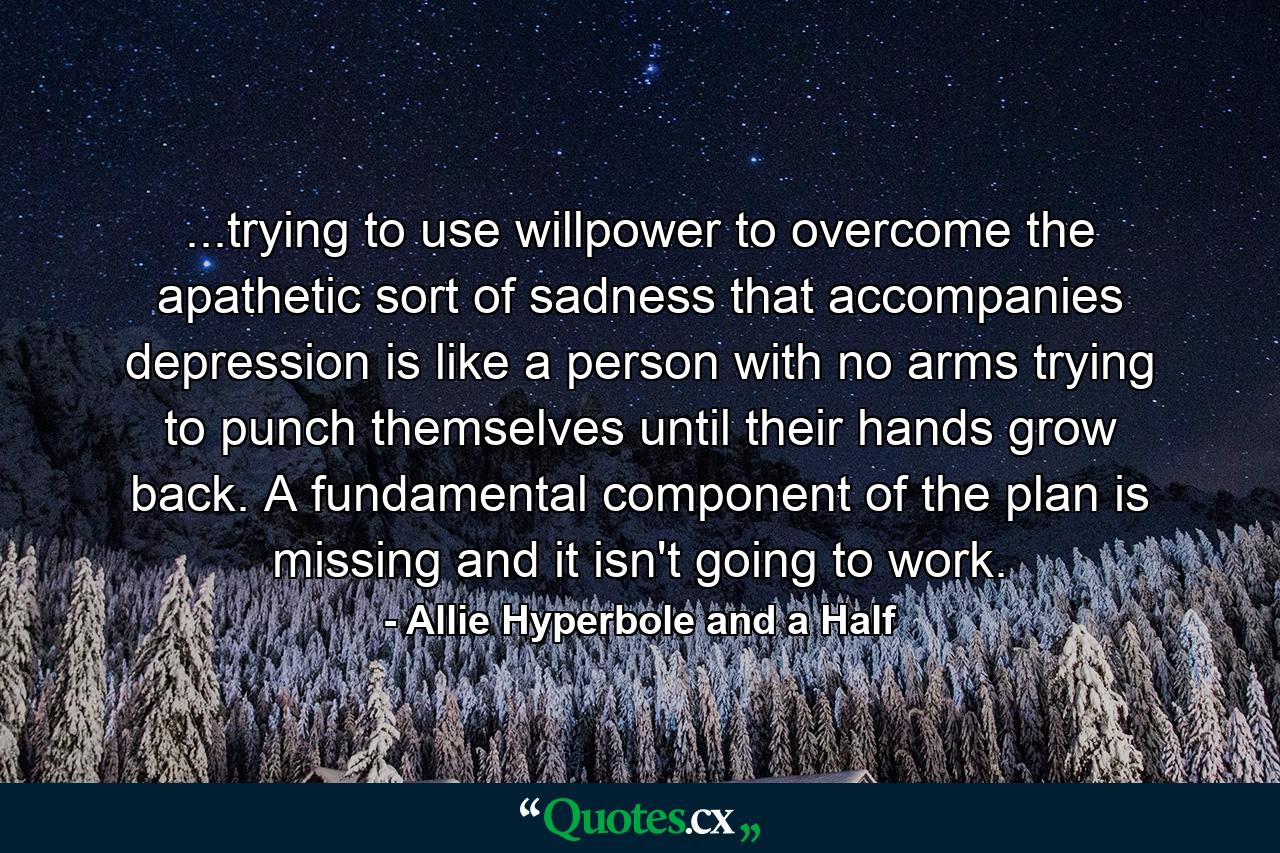 ...trying to use willpower to overcome the apathetic sort of sadness that accompanies depression is like a person with no arms trying to punch themselves until their hands grow back. A fundamental component of the plan is missing and it isn't going to work. - Quote by Allie Hyperbole and a Half