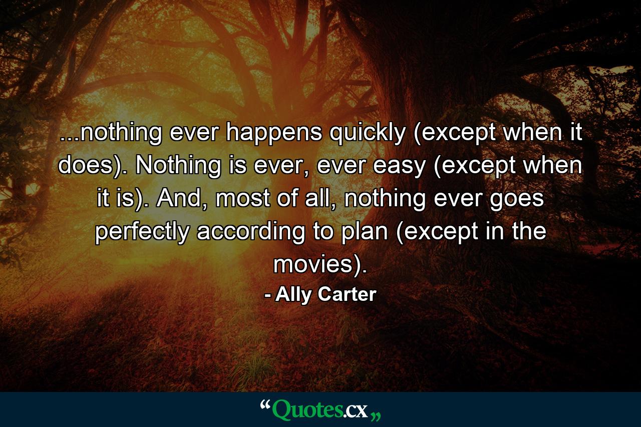 ...nothing ever happens quickly (except when it does). Nothing is ever, ever easy (except when it is). And, most of all, nothing ever goes perfectly according to plan (except in the movies). - Quote by Ally Carter