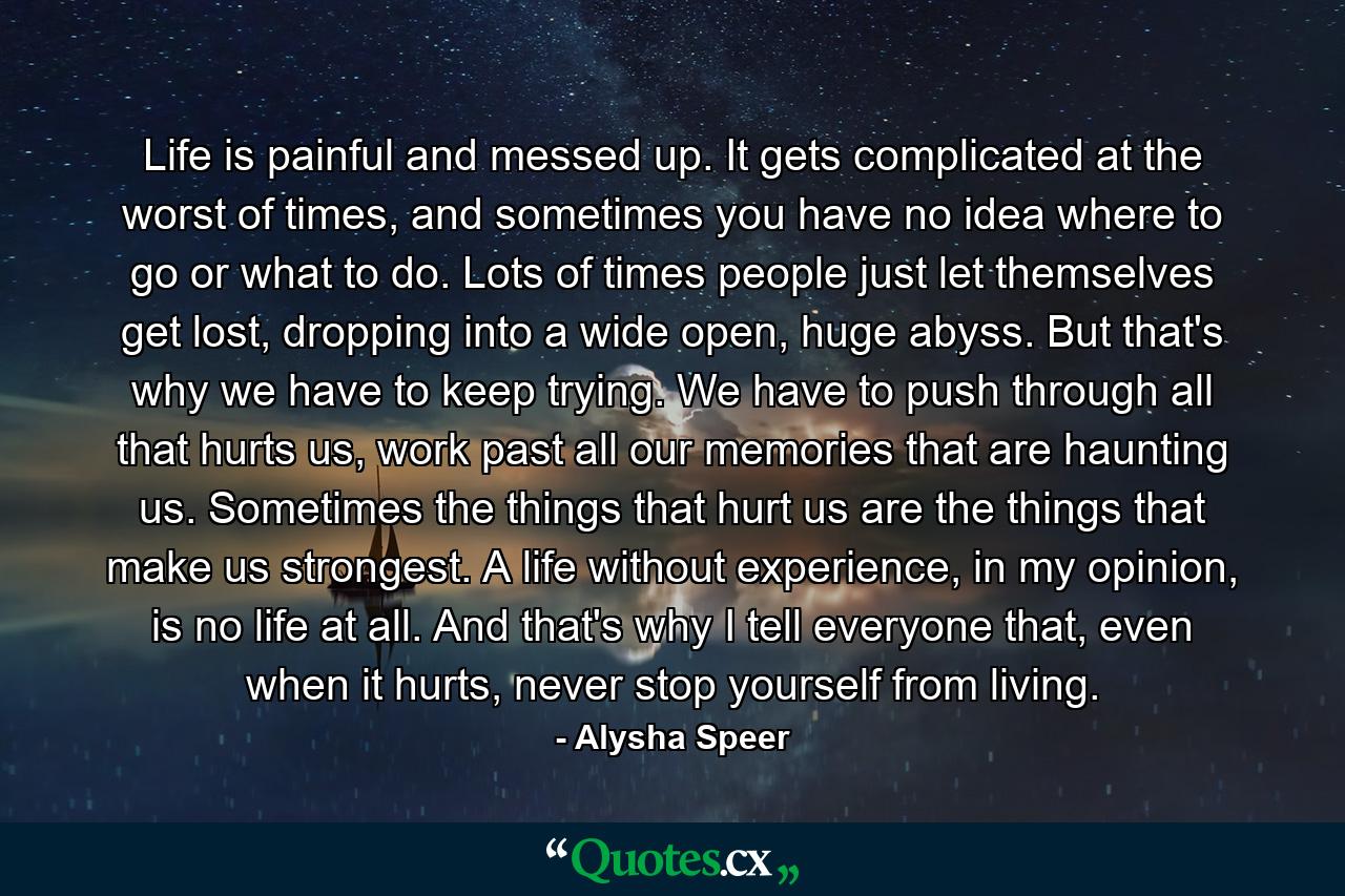 Life is painful and messed up. It gets complicated at the worst of times, and sometimes you have no idea where to go or what to do. Lots of times people just let themselves get lost, dropping into a wide open, huge abyss. But that's why we have to keep trying. We have to push through all that hurts us, work past all our memories that are haunting us. Sometimes the things that hurt us are the things that make us strongest. A life without experience, in my opinion, is no life at all. And that's why I tell everyone that, even when it hurts, never stop yourself from living. - Quote by Alysha Speer