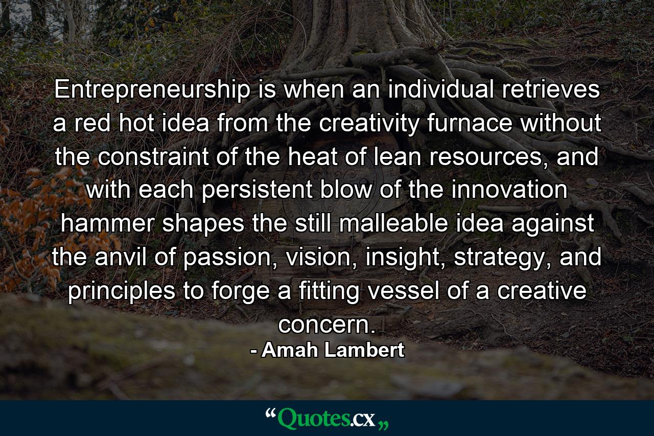 Entrepreneurship is when an individual retrieves a red hot idea from the creativity furnace without the constraint of the heat of lean resources, and with each persistent blow of the innovation hammer shapes the still malleable idea against the anvil of passion, vision, insight, strategy, and principles to forge a fitting vessel of a creative concern. - Quote by Amah Lambert