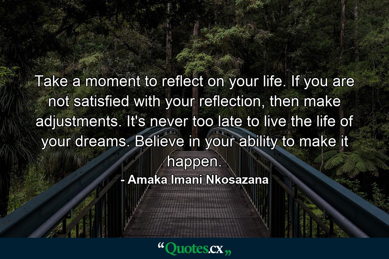 Take a moment to reflect on your life. If you are not satisfied with your reflection, then make adjustments. It's never too late to live the life of your dreams. Believe in your ability to make it happen. - Quote by Amaka Imani Nkosazana