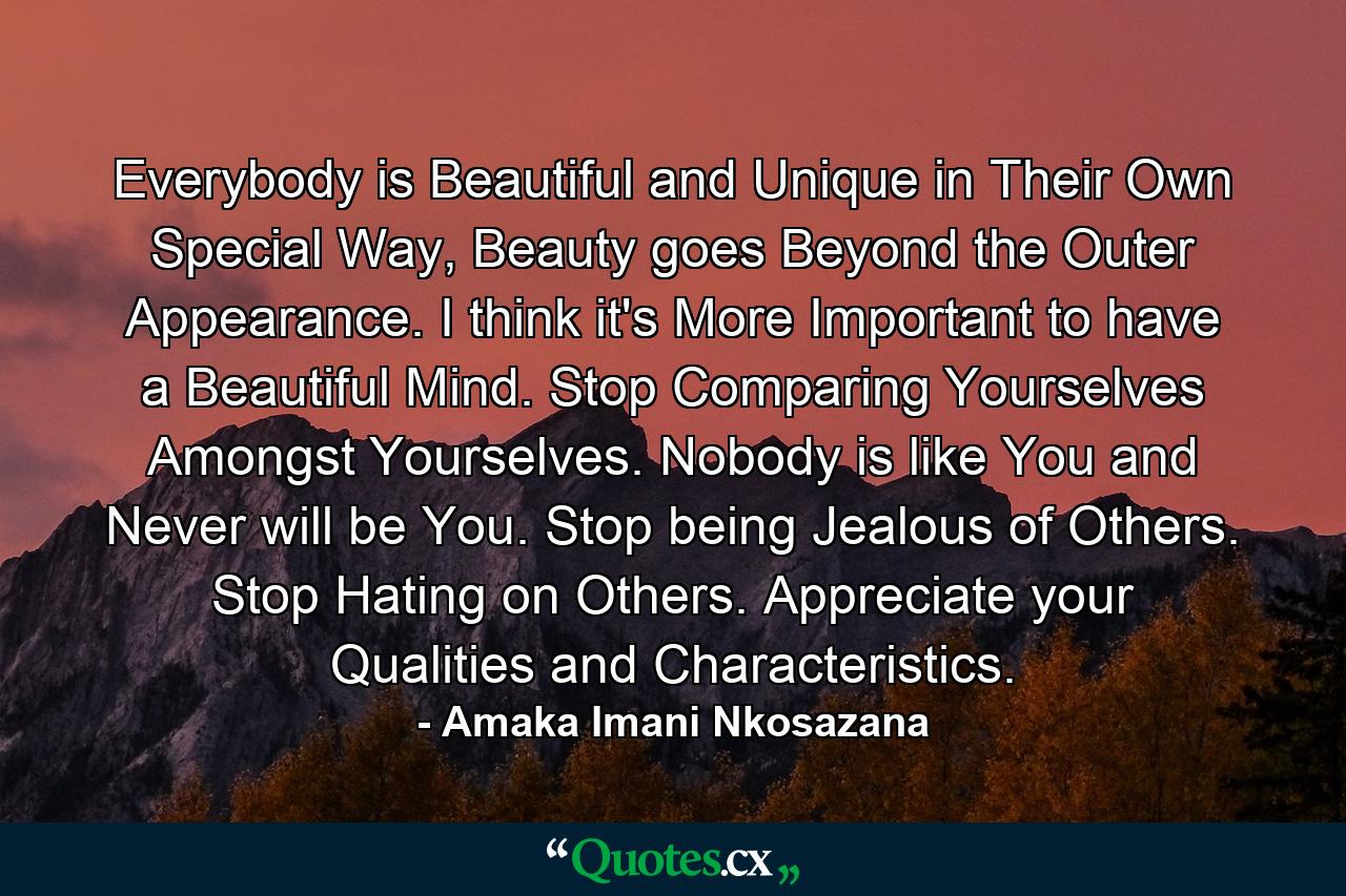 Everybody is Beautiful and Unique in Their Own Special Way, Beauty goes Beyond the Outer Appearance. I think it's More Important to have a Beautiful Mind. Stop Comparing Yourselves Amongst Yourselves. Nobody is like You and Never will be You. Stop being Jealous of Others. Stop Hating on Others. Appreciate your Qualities and Characteristics. - Quote by Amaka Imani Nkosazana