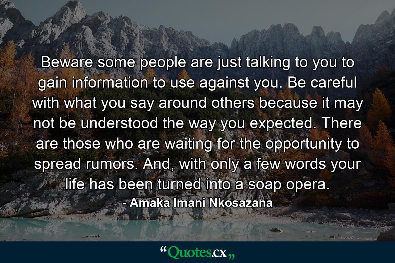 Beware some people are just talking to you to gain information to use against you. Be careful with what you say around others because it may not be understood the way you expected. There are those who are waiting for the opportunity to spread rumors. And, with only a few words your life has been turned into a soap opera. - Quote by Amaka Imani Nkosazana