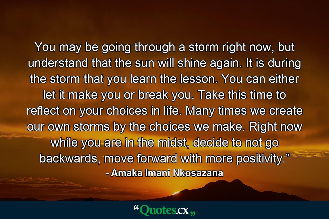 You may be going through a storm right now, but understand that the sun will shine again. It is during the storm that you learn the lesson. You can either let it make you or break you. Take this time to reflect on your choices in life. Many times we create our own storms by the choices we make. Right now while you are in the midst, decide to not go backwards, move forward with more positivity.”  - Quote by Amaka Imani Nkosazana