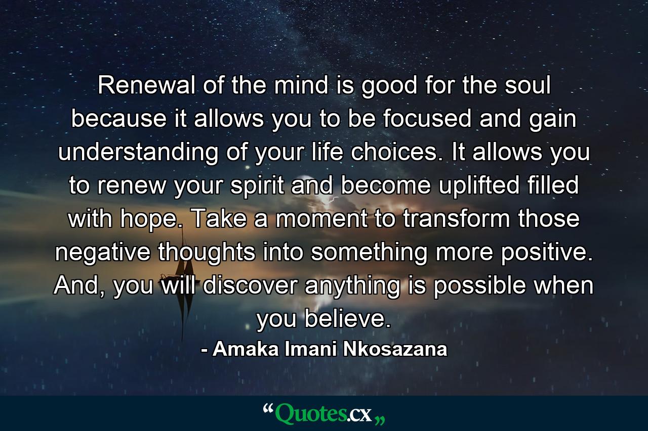 Renewal of the mind is good for the soul because it allows you to be focused and gain understanding of your life choices. It allows you to renew your spirit and become uplifted filled with hope. Take a moment to transform those negative thoughts into something more positive. And, you will discover anything is possible when you believe. - Quote by Amaka Imani Nkosazana