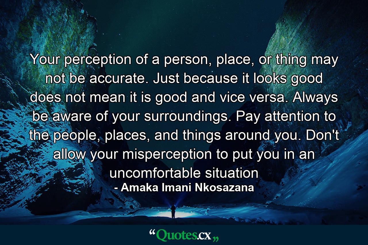 Your perception of a person, place, or thing may not be accurate. Just because it looks good does not mean it is good and vice versa. Always be aware of your surroundings. Pay attention to the people, places, and things around you. Don't allow your misperception to put you in an uncomfortable situation - Quote by Amaka Imani Nkosazana