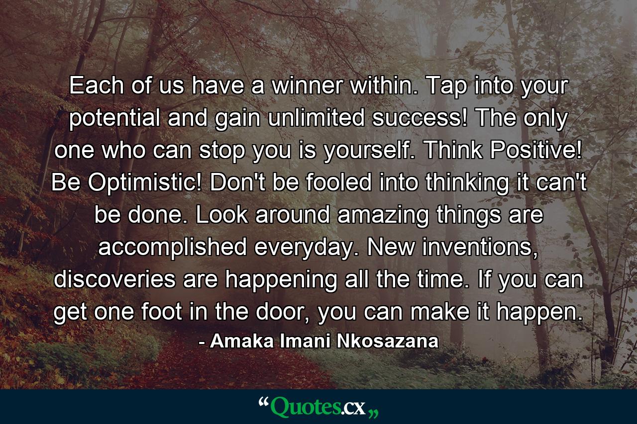 Each of us have a winner within. Tap into your potential and gain unlimited success! The only one who can stop you is yourself. Think Positive! Be Optimistic! Don't be fooled into thinking it can't be done. Look around amazing things are accomplished everyday. New inventions, discoveries are happening all the time. If you can get one foot in the door, you can make it happen. - Quote by Amaka Imani Nkosazana