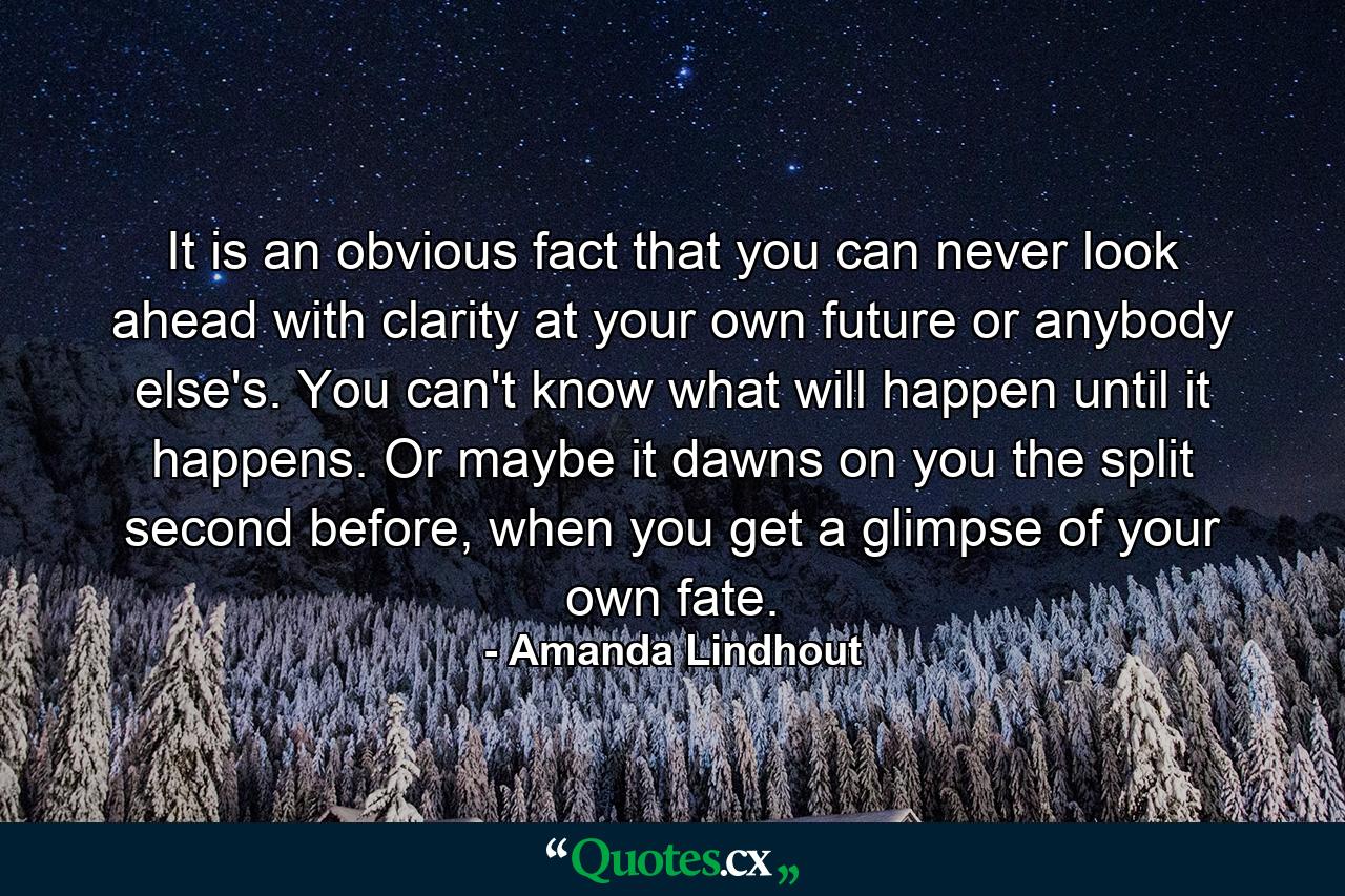 It is an obvious fact that you can never look ahead with clarity at your own future or anybody else's. You can't know what will happen until it happens. Or maybe it dawns on you the split second before, when you get a glimpse of your own fate. - Quote by Amanda Lindhout