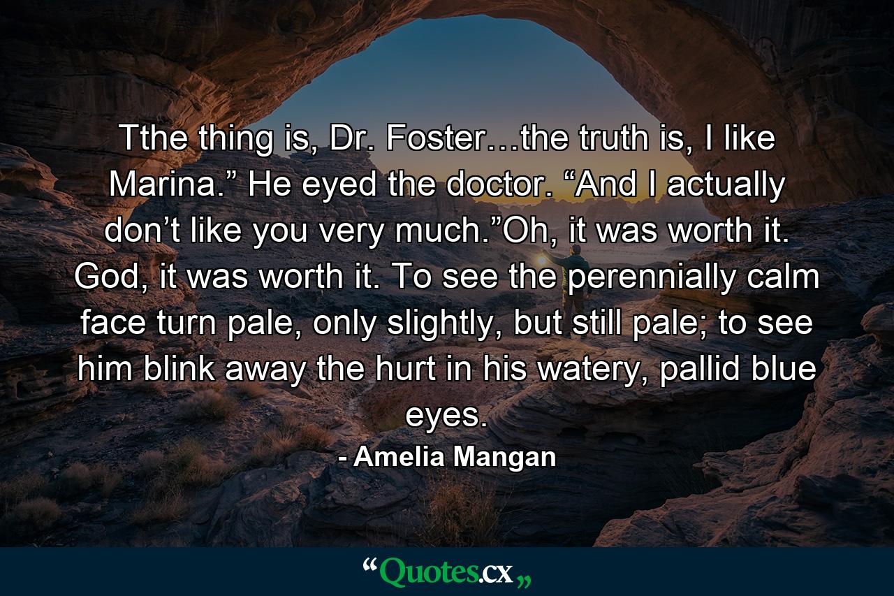 Tthe thing is, Dr. Foster…the truth is, I like Marina.” He eyed the doctor. “And I actually don’t like you very much.”Oh, it was worth it. God, it was worth it. To see the perennially calm face turn pale, only slightly, but still pale; to see him blink away the hurt in his watery, pallid blue eyes. - Quote by Amelia Mangan