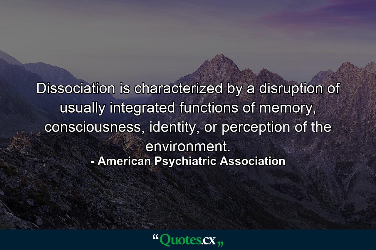 Dissociation is characterized by a disruption of usually integrated functions of memory, consciousness, identity, or perception of the environment. - Quote by American Psychiatric Association